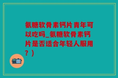 氨糖软骨素钙片青年可以吃吗_氨糖软骨素钙片是否适合年轻人服用？)