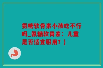 氨糖软骨素小孩吃不行吗_氨糖软骨素：儿童是否适宜服用？)