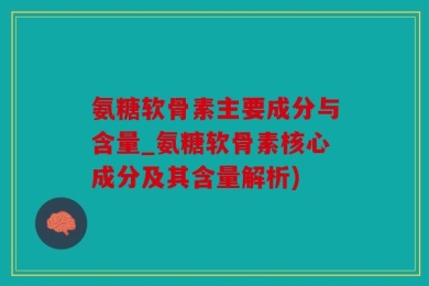 氨糖软骨素主要成分与含量_氨糖软骨素核心成分及其含量解析)