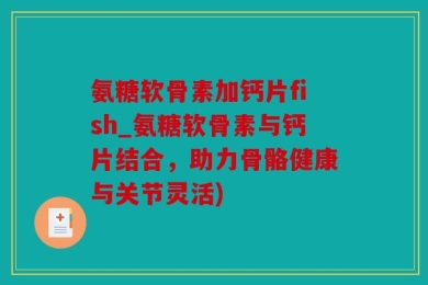 氨糖软骨素加钙片fish_氨糖软骨素与钙片结合，助力骨骼健康与关节灵活)