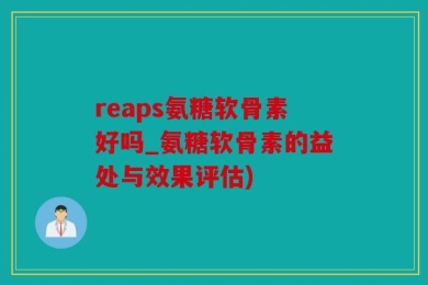 reaps氨糖软骨素好吗_氨糖软骨素的益处与效果评估)
