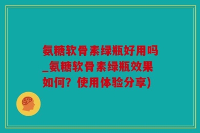 氨糖软骨素绿瓶好用吗_氨糖软骨素绿瓶效果如何？使用体验分享)