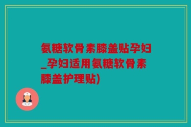 氨糖软骨素膝盖贴孕妇_孕妇适用氨糖软骨素膝盖护理贴)