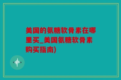 美国的氨糖软骨素在哪里买_美国氨糖软骨素购买指南)