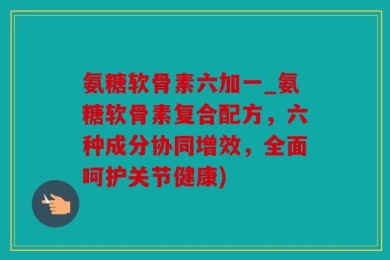 氨糖软骨素六加一_氨糖软骨素复合配方，六种成分协同增效，全面呵护关节健康)