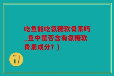 吃鱼能吃氨糖软骨素吗_鱼中是否含有氨糖软骨素成分？)