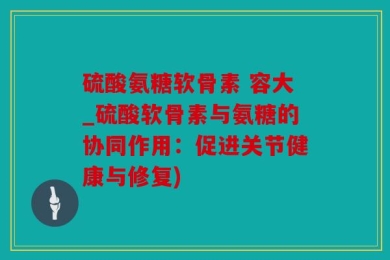 硫酸氨糖软骨素 容大_硫酸软骨素与氨糖的协同作用：促进关节健康与修复)