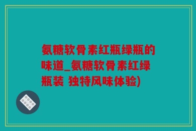 氨糖软骨素红瓶绿瓶的味道_氨糖软骨素红绿瓶装 独特风味体验)