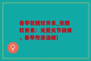 善举氨糖软骨素_氨糖软骨素：关爱关节健康，善举传递温暖)