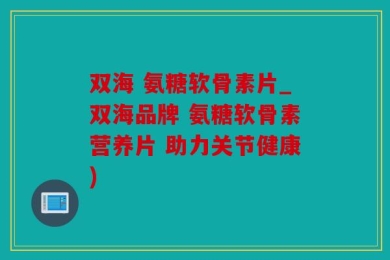 双海 氨糖软骨素片_双海品牌 氨糖软骨素营养片 助力关节健康)