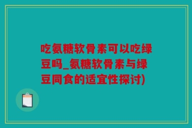 吃氨糖软骨素可以吃绿豆吗_氨糖软骨素与绿豆同食的适宜性探讨)