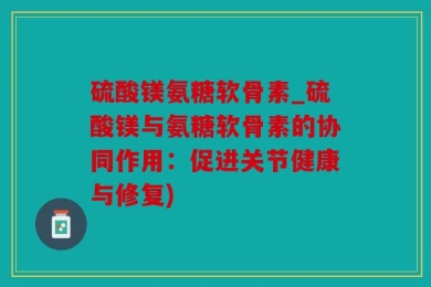 硫酸镁氨糖软骨素_硫酸镁与氨糖软骨素的协同作用：促进关节健康与修复)