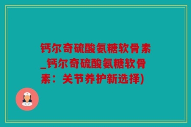 钙尔奇硫酸氨糖软骨素_钙尔奇硫酸氨糖软骨素：关节养护新选择)