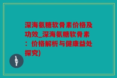 深海氨糖软骨素价格及功效_深海氨糖软骨素：价格解析与健康益处探究)