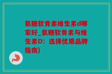氨糖软骨素维生素d哪家好_氨糖软骨素与维生素D：选择优质品牌指南)