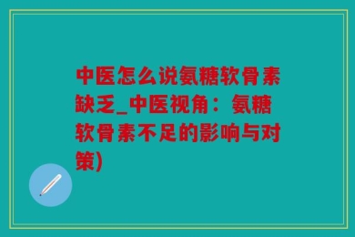 中医怎么说氨糖软骨素缺乏_中医视角：氨糖软骨素不足的影响与对策)