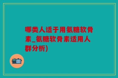 哪类人适于用氨糖软骨素_氨糖软骨素适用人群分析)