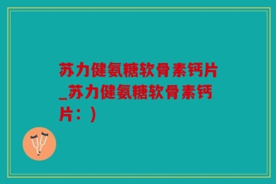 苏力健氨糖软骨素钙片_苏力健氨糖软骨素钙片：)