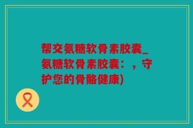 帮交氨糖软骨素胶囊_氨糖软骨素胶囊：，守护您的骨骼健康)