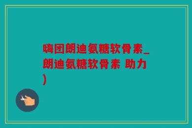 嗨团朗迪氨糖软骨素_朗迪氨糖软骨素 助力)