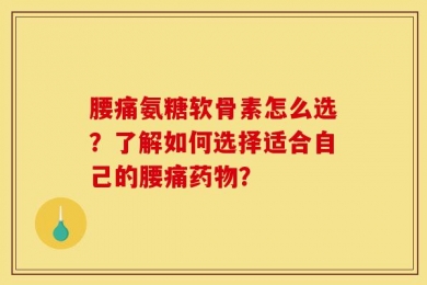 腰痛氨糖软骨素怎么选？了解如何选择适合自己的腰痛药物？