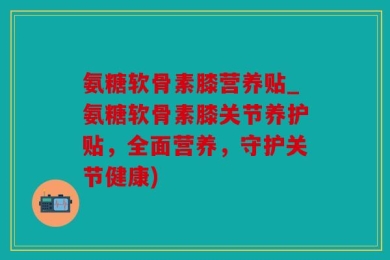氨糖软骨素膝营养贴_氨糖软骨素膝关节养护贴，全面营养，守护关节健康)