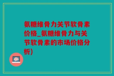 氨糖维骨力关节软骨素价格_氨糖维骨力与关节软骨素的市场价格分析)