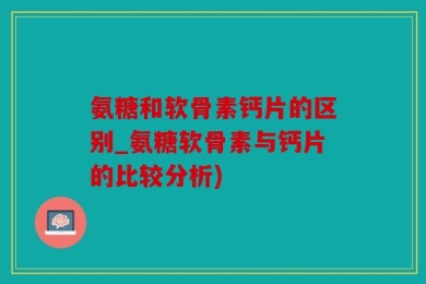 氨糖和软骨素钙片的区别_氨糖软骨素与钙片的比较分析)