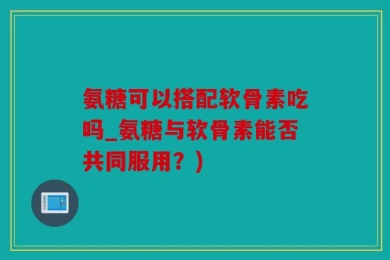 氨糖可以搭配软骨素吃吗_氨糖与软骨素能否共同服用？)