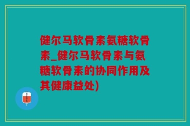 健尔马软骨素氨糖软骨素_健尔马软骨素与氨糖软骨素的协同作用及其健康益处)