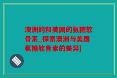 澳洲的和美国的氨糖软骨素_探索澳洲与美国氨糖软骨素的差异)