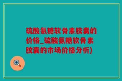 硫酸氨糖软骨素胶囊的价格_硫酸氨糖软骨素胶囊的市场价格分析)