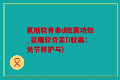 氨糖软骨素d胶囊功效_氨糖软骨素D胶囊：关节养护与)