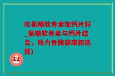 吃氨糖软骨素加钙片好_氨糖软骨素与钙片结合，助力骨骼健康新选择)