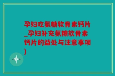 孕妇吃氨糖软骨素钙片_孕妇补充氨糖软骨素钙片的益处与注意事项)