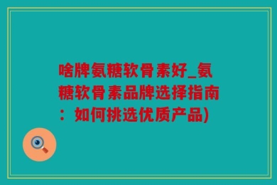 啥牌氨糖软骨素好_氨糖软骨素品牌选择指南：如何挑选优质产品)