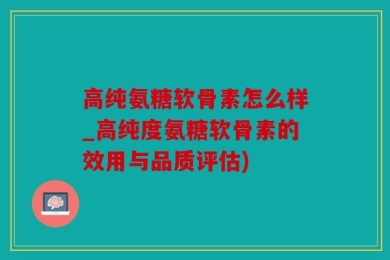 高纯氨糖软骨素怎么样_高纯度氨糖软骨素的效用与品质评估)