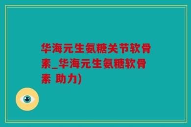 华海元生氨糖关节软骨素_华海元生氨糖软骨素 助力)