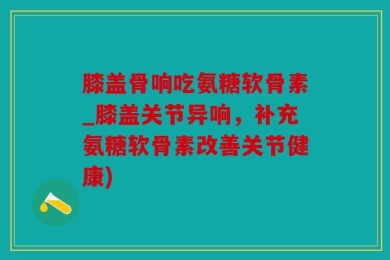 膝盖骨响吃氨糖软骨素_膝盖关节异响，补充氨糖软骨素改善关节健康)