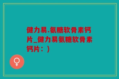 健力易.氨糖软骨素钙片_健力易氨糖软骨素钙片：)