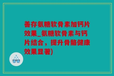 善存氨糖软骨素加钙片效果_氨糖软骨素与钙片结合，提升骨骼健康效果显著)