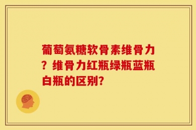 葡萄氨糖软骨素维骨力？维骨力红瓶绿瓶蓝瓶白瓶的区别？