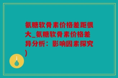 氨糖软骨素价格差距很大_氨糖软骨素价格差异分析：影响因素探究)