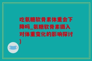 吃氨糖软骨素体重会下降吗_氨糖软骨素摄入对体重变化的影响探讨)