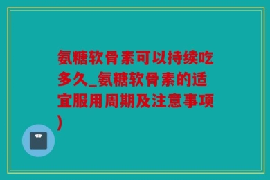 氨糖软骨素可以持续吃多久_氨糖软骨素的适宜服用周期及注意事项)