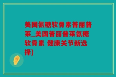 美国氨糖软骨素普丽普莱_美国普丽普莱氨糖软骨素 健康关节新选择)