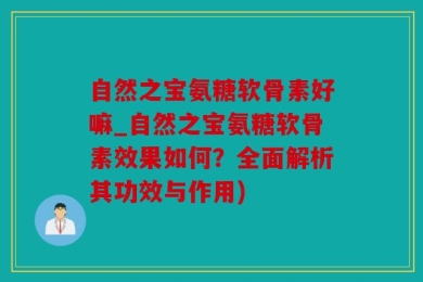 自然之宝氨糖软骨素好嘛_自然之宝氨糖软骨素效果如何？全面解析其功效与作用)