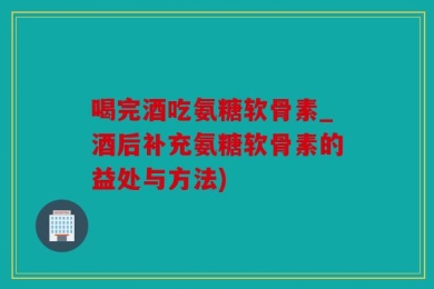 喝完酒吃氨糖软骨素_酒后补充氨糖软骨素的益处与方法)