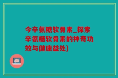 今辛氨糖软骨素_探索辛氨糖软骨素的神奇功效与健康益处)