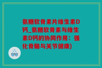 氨糖软骨素片维生素D钙_氨糖软骨素与维生素D钙的协同作用：强化骨骼与关节健康)